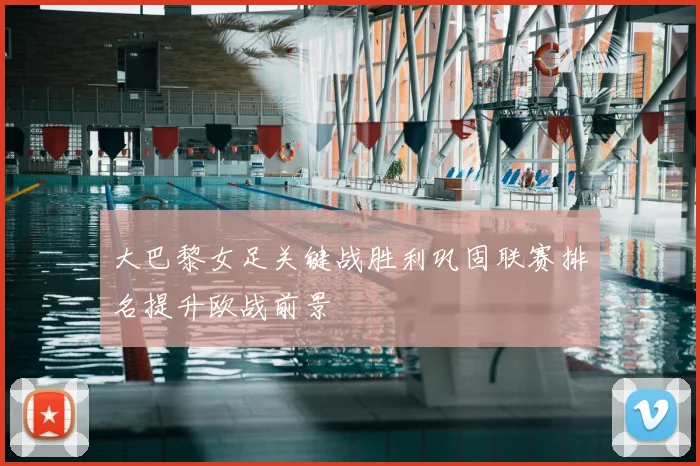 大巴黎女足关键战胜利巩固联赛排名提升欧战前景