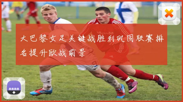 大巴黎女足关键战胜利巩固联赛排名提升欧战前景